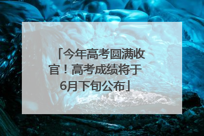今年高考圆满收官！高考成绩将于6月下旬公布