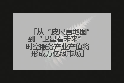 从“皮尺画地图”到“卫星看未来” 时空服务产业产值将形成万亿级市场