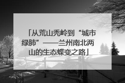 从荒山秃岭到“城市绿肺”——兰州南北两山的生态蝶变之路