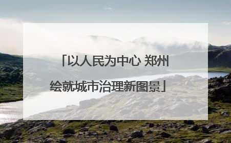 以人民为中心 郑州绘就城市治理新图景