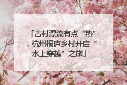 古村漂流有点“热”，杭州桐庐乡村开启“水上穿越”之旅