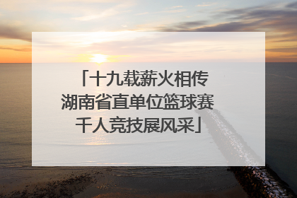 十九载薪火相传 湖南省直单位篮球赛千人竞技展风采