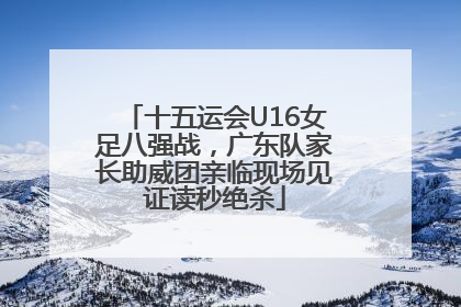十五运会U16女足八强战，广东队家长助威团亲临现场见证读秒绝杀