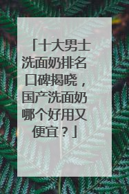 十大男士洗面奶排名口碑揭晓，国产洗面奶哪个好用又便宜？