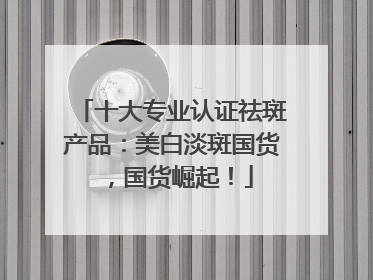 十大专业认证祛斑产品：美白淡斑国货，国货崛起！