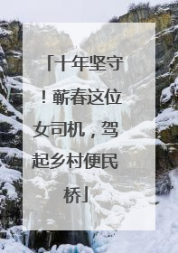 十年坚守！蕲春这位女司机，驾起乡村便民桥