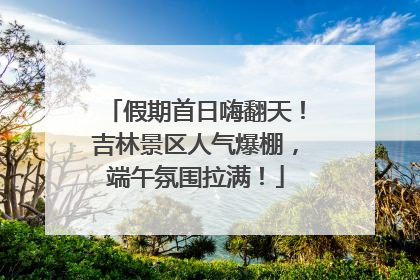 假期首日嗨翻天！吉林景区人气爆棚，端午氛围拉满！