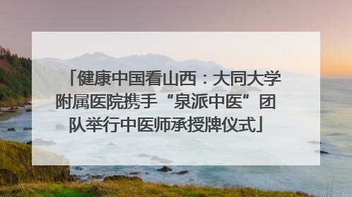 健康中国看山西：大同大学附属医院携手“泉派中医”团队举行中医师承授牌仪式