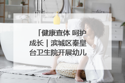 健康查体 呵护成长｜滨城区秦皇台卫生院开展幼儿园儿童健康体检