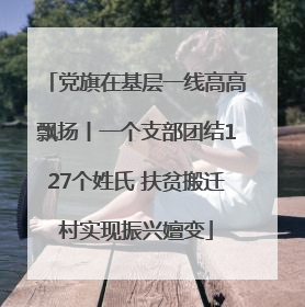 党旗在基层一线高高飘扬丨一个支部团结127个姓氏 扶贫搬迁村实现振兴嬗变