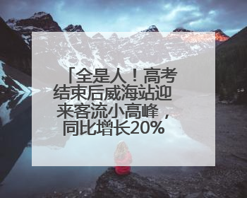 全是人！高考结束后威海站迎来客流小高峰，同比增长20%以上