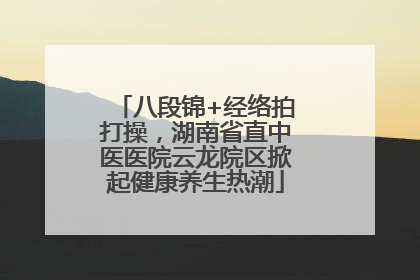 八段锦+经络拍打操，湖南省直中医医院云龙院区掀起健康养生热潮