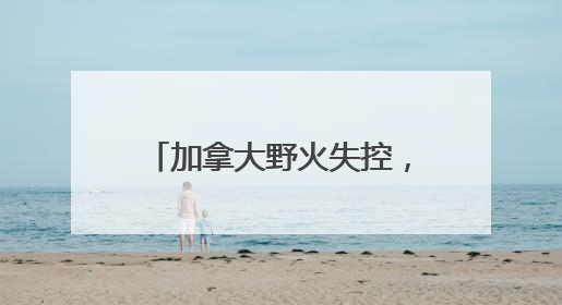 加拿大野火失控，七国集团峰会场地或面临烟雾风险