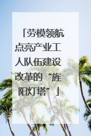 劳模领航点亮产业工人队伍建设改革的“旌阳灯塔”