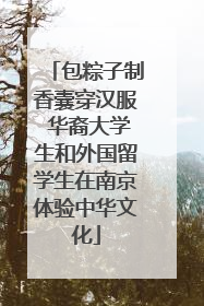 包粽子制香囊穿汉服 华裔大学生和外国留学生在南京体验中华文化