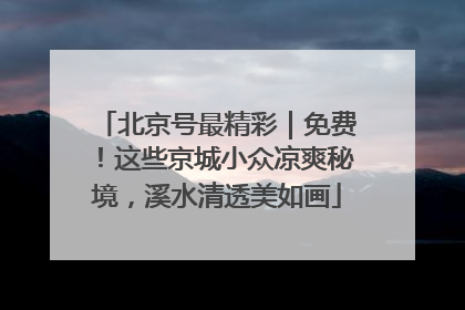 北京号最精彩｜免费！这些京城小众凉爽秘境，溪水清透美如画