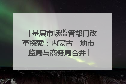 基层市场监管部门改革探索：内蒙古一地市监局与商务局合并