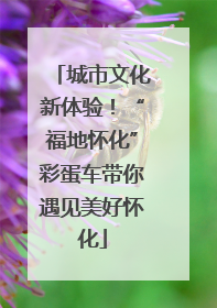 城市文化新体验！“福地怀化”彩蛋车带你遇见美好怀化