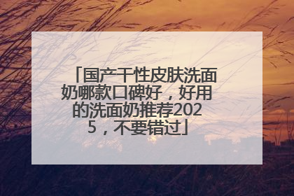 国产干性皮肤洗面奶哪款口碑好，好用的洗面奶推荐2025，不要错过