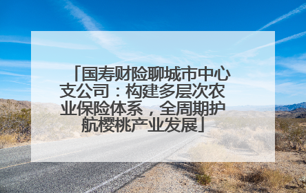 国寿财险聊城市中心支公司：构建多层次农业保险体系，全周期护航樱桃产业发展