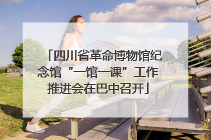 四川省革命博物馆纪念馆“一馆一课”工作推进会在巴中召开