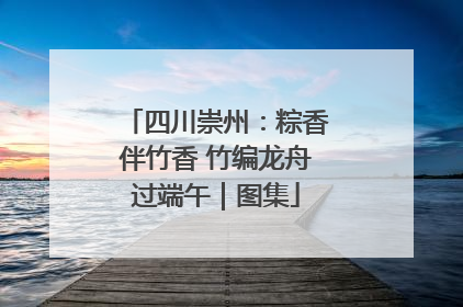 四川崇州：粽香伴竹香 竹编龙舟过端午｜图集
