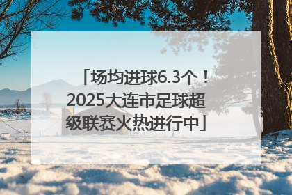 场均进球6.3个！2025大连市足球超级联赛火热进行中
