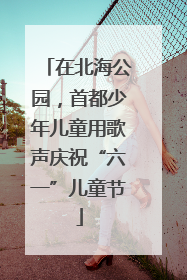 在北海公园，首都少年儿童用歌声庆祝“六一”儿童节