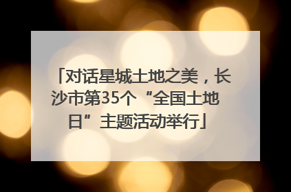 对话星城土地之美，长沙市第35个“全国土地日”主题活动举行