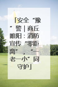 安全“豫”警｜商丘睢阳：消防宣传“零距离”，“一老一小”同守护