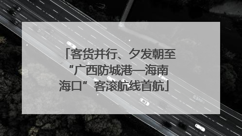 客货并行、夕发朝至 “广西防城港—海南海口”客滚航线首航