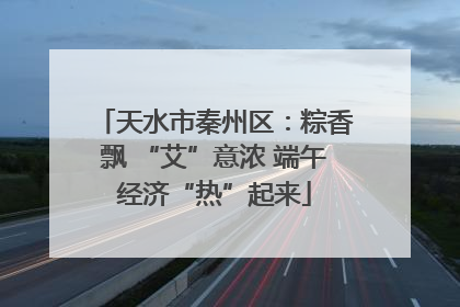 天水市秦州区：粽香飘 “艾”意浓 端午经济“热”起来