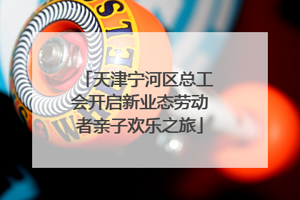 天津宁河区总工会开启新业态劳动者亲子欢乐之旅