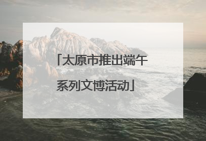太原市推出端午系列文博活动