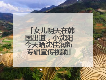女儿明天在韩国出道，小沈阳今天晒沈佳润新专辑宣传视频