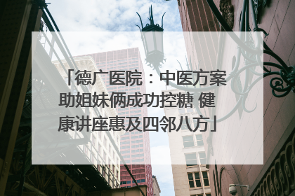 德广医院：中医方案助姐妹俩成功控糖 健康讲座惠及四邻八方