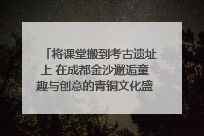 将课堂搬到考古遗址上 在成都金沙邂逅童趣与创意的青铜文化盛宴｜文化中国行