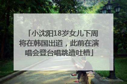 小沈阳18岁女儿下周将在韩国出道，此前在演唱会登台唱跳遭吐槽