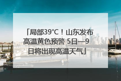 局部39℃！山东发布高温黄色预警 5日—9日将出现高温天气