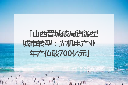山西晋城破局资源型城市转型：光机电产业年产值破700亿元