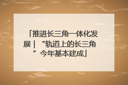 推进长三角一体化发展｜“轨道上的长三角”今年基本建成