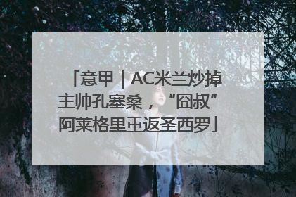 意甲｜AC米兰炒掉主帅孔塞桑，“囧叔”阿莱格里重返圣西罗