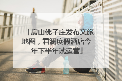房山佛子庄发布文旅地图，君澜度假酒店今年下半年试运营