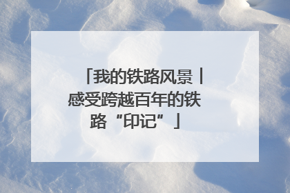 我的铁路风景︱感受跨越百年的铁路“印记”