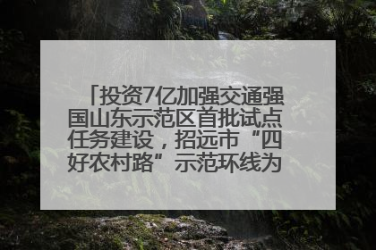 投资7亿加强交通强国山东示范区首批试点任务建设，招远市“四好农村路”示范环线为乡村振兴“开路”