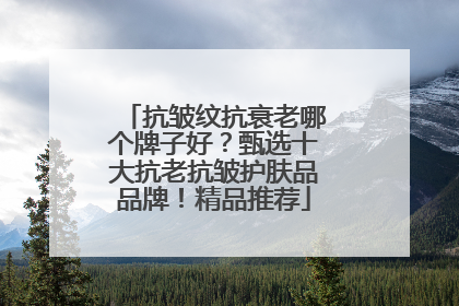 抗皱纹抗衰老哪个牌子好？甄选十大抗老抗皱护肤品品牌！精品推荐