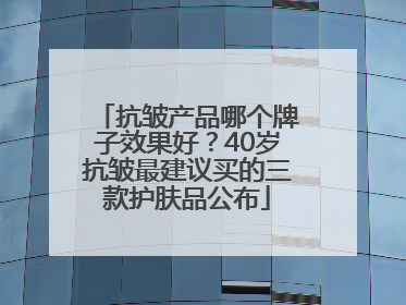 抗皱产品哪个牌子效果好？40岁抗皱最建议买的三款护肤品公布