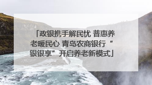 政银携手解民忧 普惠养老暖民心 青岛农商银行“银银享”开启养老新模式