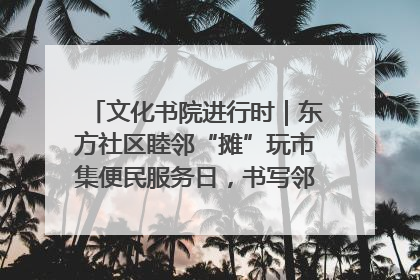 文化书院进行时｜东方社区睦邻“摊”玩市集便民服务日，书写邻里共生新篇章