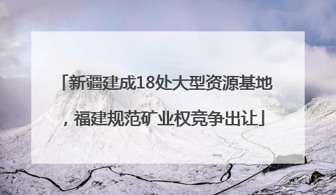 新疆建成18处大型资源基地，福建规范矿业权竞争出让
